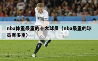 nba体重最重的十大球员（nba最重的球员有多重）