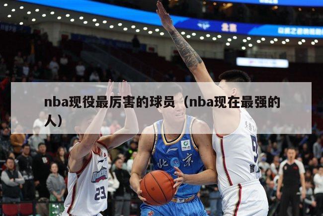 nba现役最厉害的球员（nba现在最强的人）-第1张图片-24直播网